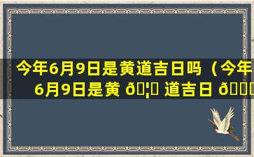 今年6月9日是黄道吉日吗（今年6月9日是黄 🦉 道吉日 🕊 吗为什么呢）